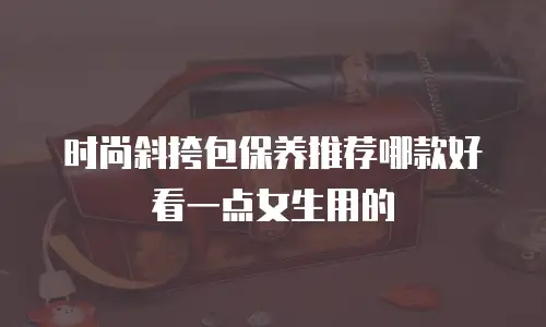 时尚斜挎包保养推荐哪款好看一点女生用的