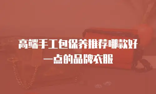 高端手工包保养推荐哪款好一点的品牌衣服