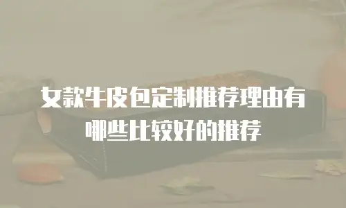 女款牛皮包定制推荐理由有哪些比较好的推荐