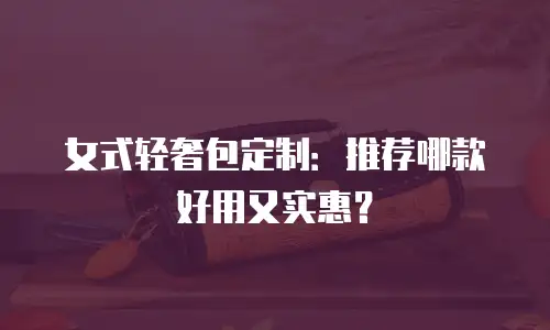 女式轻奢包定制：推荐哪款好用又实惠？