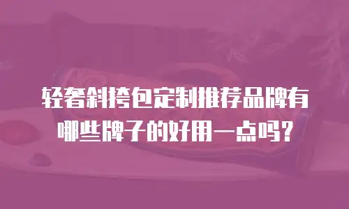 轻奢斜挎包定制推荐品牌有哪些牌子的好用一点吗？