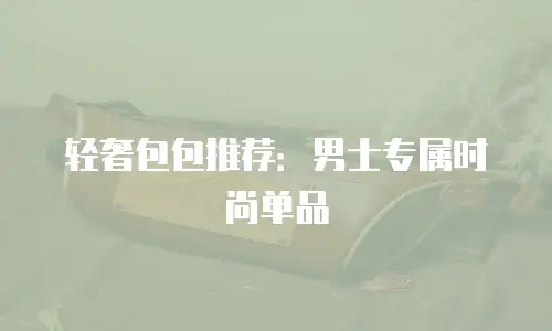 轻奢包包推荐：男士专属时尚单品