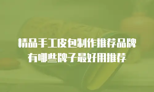 精品手工皮包制作推荐品牌有哪些牌子最好用推荐