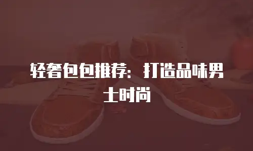 轻奢包包推荐：打造品味男士时尚