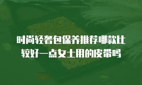 时尚轻奢包保养推荐哪款比较好一点女士用的皮带吗