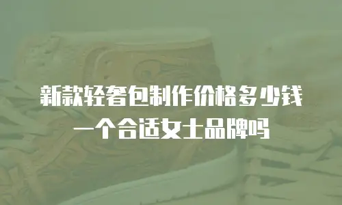 新款轻奢包制作价格多少钱一个合适女士品牌吗