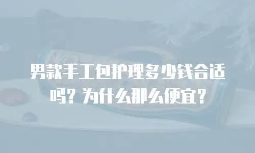 男款手工包护理多少钱合适吗？为什么那么便宜？