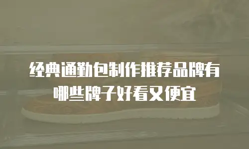 经典通勤包制作推荐品牌有哪些牌子好看又便宜