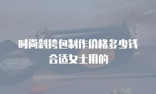 时尚斜挎包制作价格多少钱合适女士用的