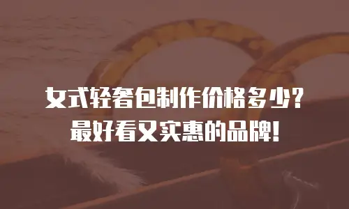 女式轻奢包制作价格多少？最好看又实惠的品牌！