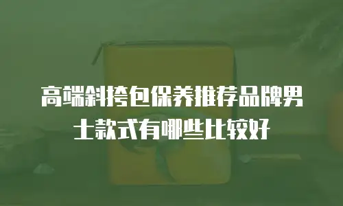 高端斜挎包保养推荐品牌男士款式有哪些比较好