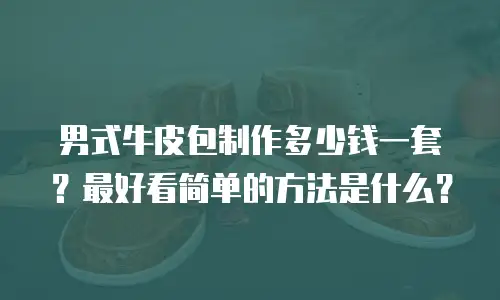 男式牛皮包制作多少钱一套？最好看简单的方法是什么？