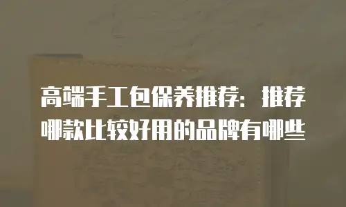 高端手工包保养推荐：推荐哪款比较好用的品牌有哪些