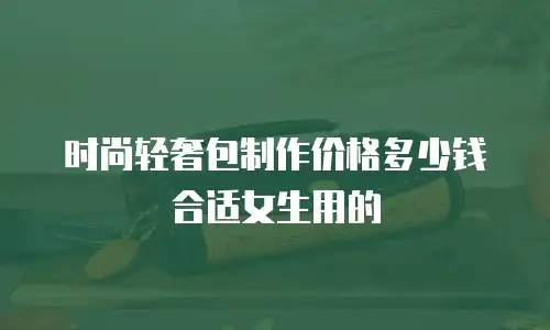 时尚轻奢包制作价格多少钱合适女生用的
