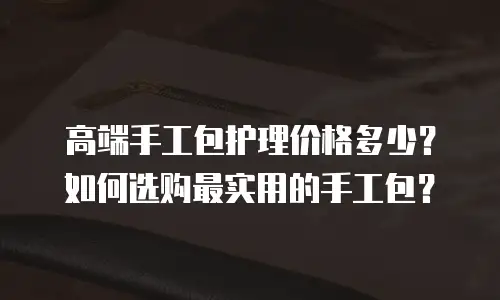 高端手工包护理价格多少？如何选购最实用的手工包？