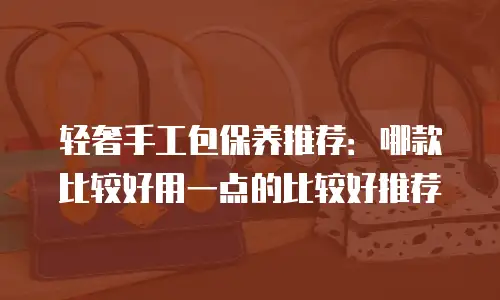 轻奢手工包保养推荐：哪款比较好用一点的比较好推荐