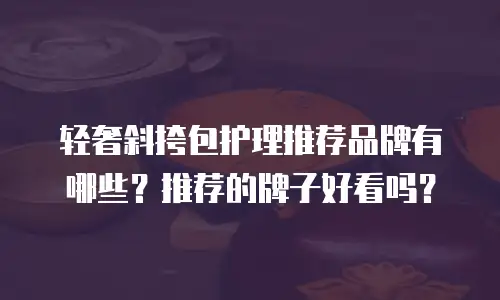 轻奢斜挎包护理推荐品牌有哪些？推荐的牌子好看吗？