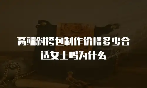高端斜挎包制作价格多少合适女士吗为什么