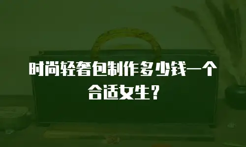 时尚轻奢包制作多少钱一个合适女生？