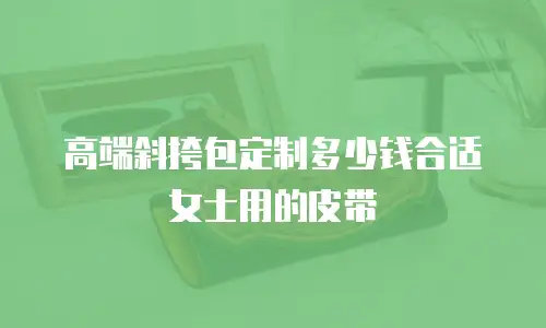 高端斜挎包定制多少钱合适女士用的皮带