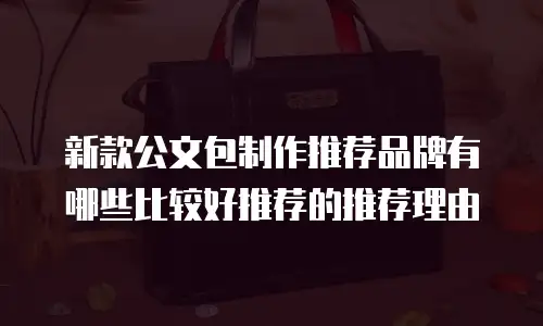 新款公文包制作推荐品牌有哪些比较好推荐的推荐理由