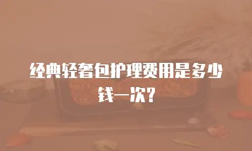 经典轻奢包护理费用是多少钱一次？