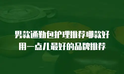 男款通勤包护理推荐哪款好用一点儿最好的品牌推荐
