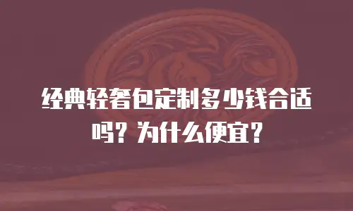 经典轻奢包定制多少钱合适吗？为什么便宜？