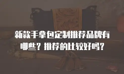 新款手拿包定制推荐品牌有哪些？推荐的比较好吗？