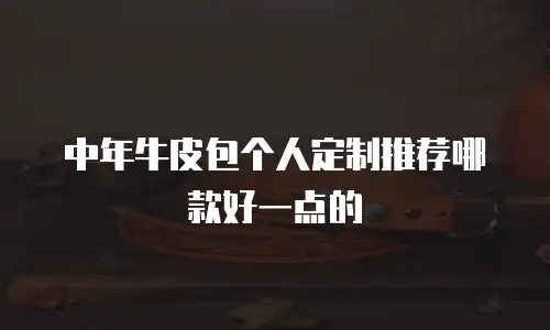 中年牛皮包个人定制推荐哪款好一点的