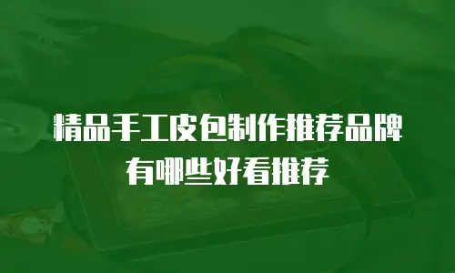 精品手工皮包制作推荐品牌有哪些好看推荐