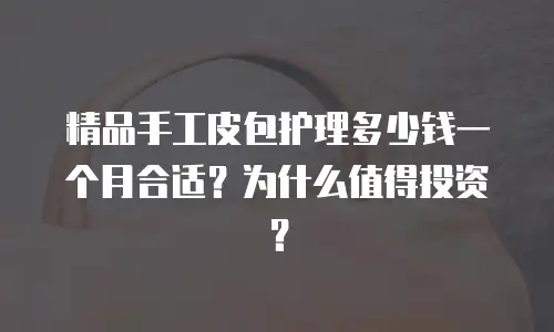 精品手工皮包护理多少钱一个月合适？为什么值得投资？