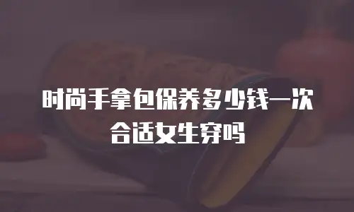 时尚手拿包保养多少钱一次合适女生穿吗