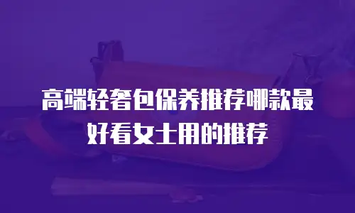 高端轻奢包保养推荐哪款最好看女士用的推荐