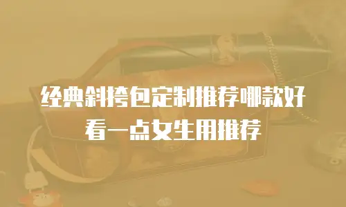 经典斜挎包定制推荐哪款好看一点女生用推荐