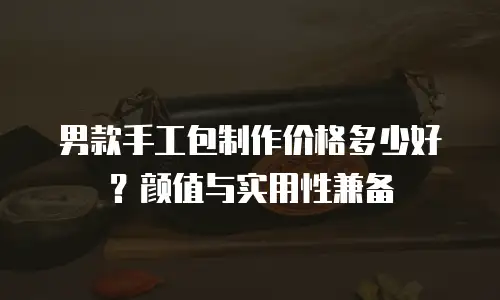 男款手工包制作价格多少好？颜值与实用性兼备
