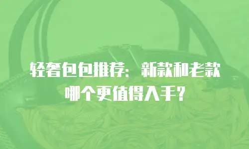 轻奢包包推荐：新款和老款哪个更值得入手？
