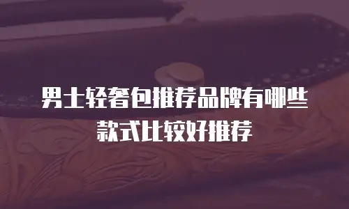 男士轻奢包推荐品牌有哪些款式比较好推荐
