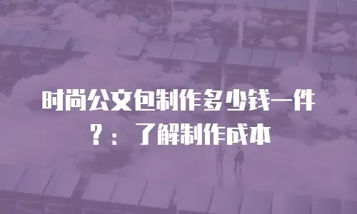 时尚公文包制作多少钱一件？：了解制作成本