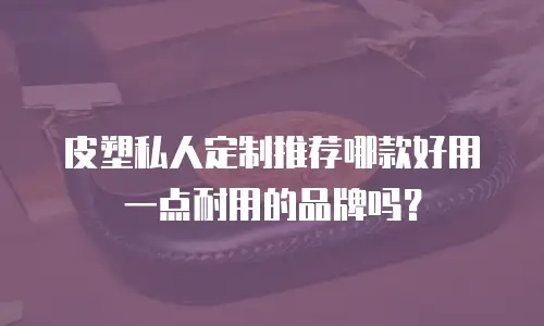 皮塑私人定制推荐哪款好用一点耐用的品牌吗？