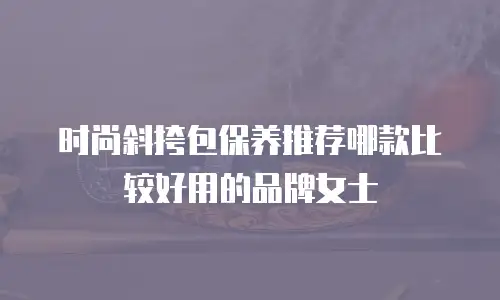 时尚斜挎包保养推荐哪款比较好用的品牌女士