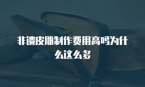 非遗皮雕制作费用高吗为什么这么多