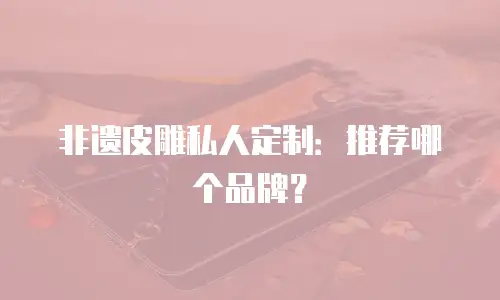 非遗皮雕私人定制：推荐哪个品牌？