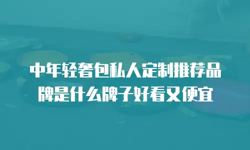 中年轻奢包私人定制推荐品牌是什么牌子好看又便宜
