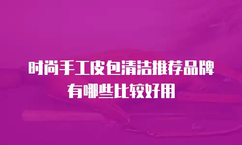 时尚手工皮包清洁推荐品牌有哪些比较好用