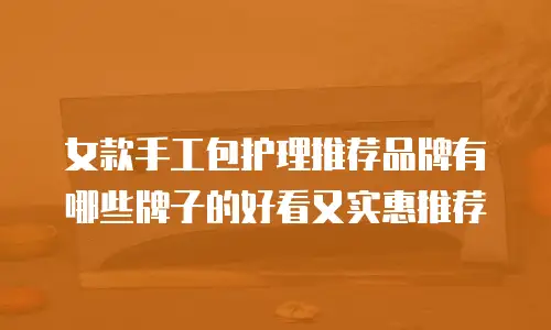 女款手工包护理推荐品牌有哪些牌子的好看又实惠推荐