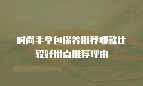 时尚手拿包保养推荐哪款比较好用点推荐理由