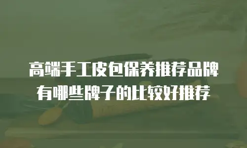 高端手工皮包保养推荐品牌有哪些牌子的比较好推荐