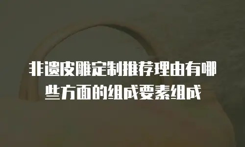 非遗皮雕定制推荐理由有哪些方面的组成要素组成