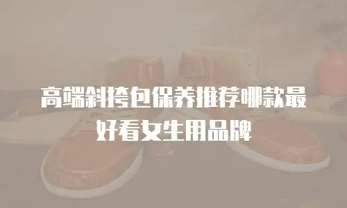 高端斜挎包保养推荐哪款最好看女生用品牌